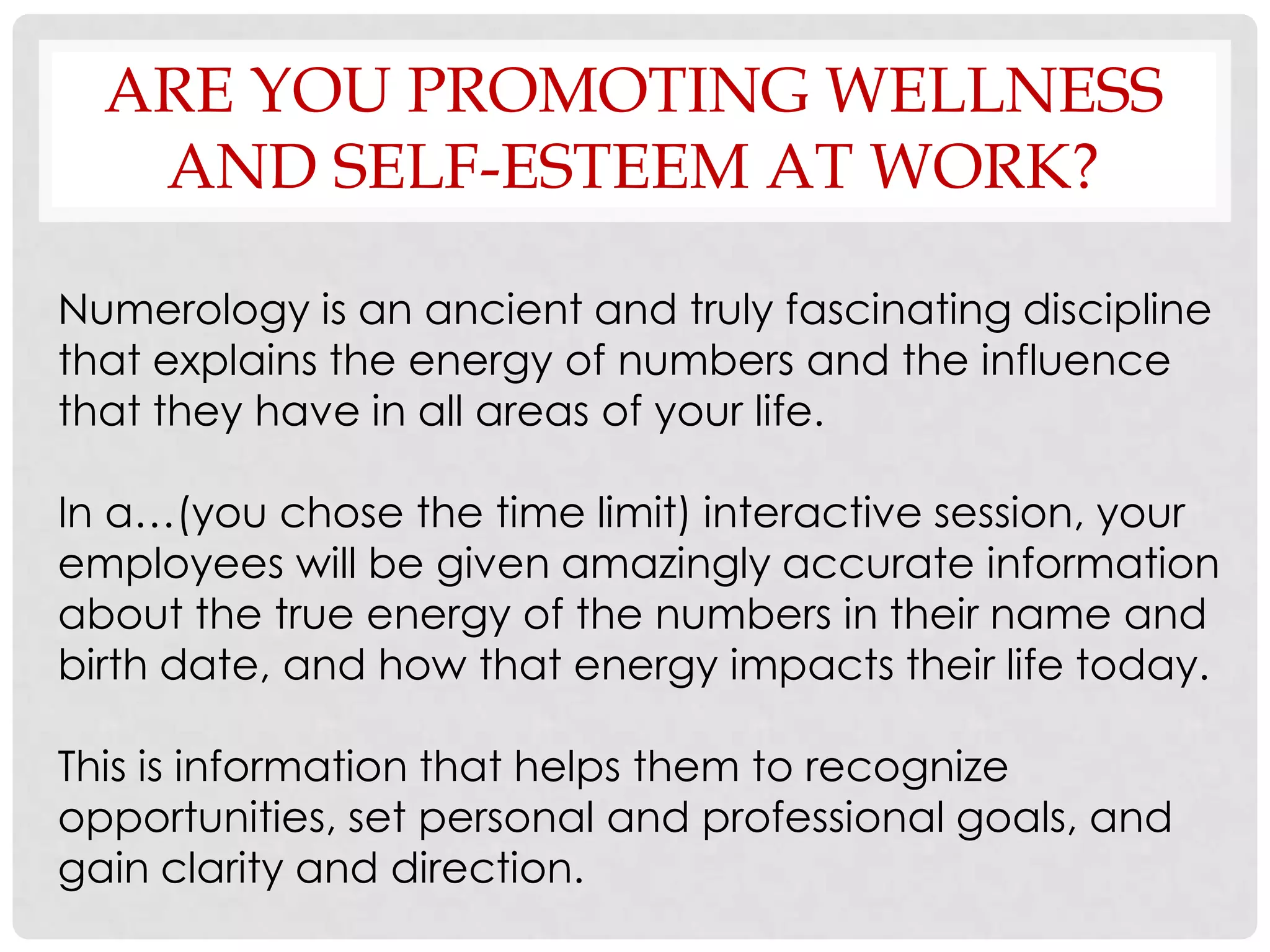 ARE YOU PROMOTING WELLNESS
   AND SELF-ESTEEM AT WORK?

Numerology is an ancient and truly fascinating discipline
that explains the energy of numbers and the influence
that they have in all areas of your life.

In a…(you chose the time limit) interactive session, your
employees will be given amazingly accurate information
about the true energy of the numbers in their name and
birth date, and how that energy impacts their life today.

This is information that helps them to recognize
opportunities, set personal and professional goals, and
gain clarity and direction.
 