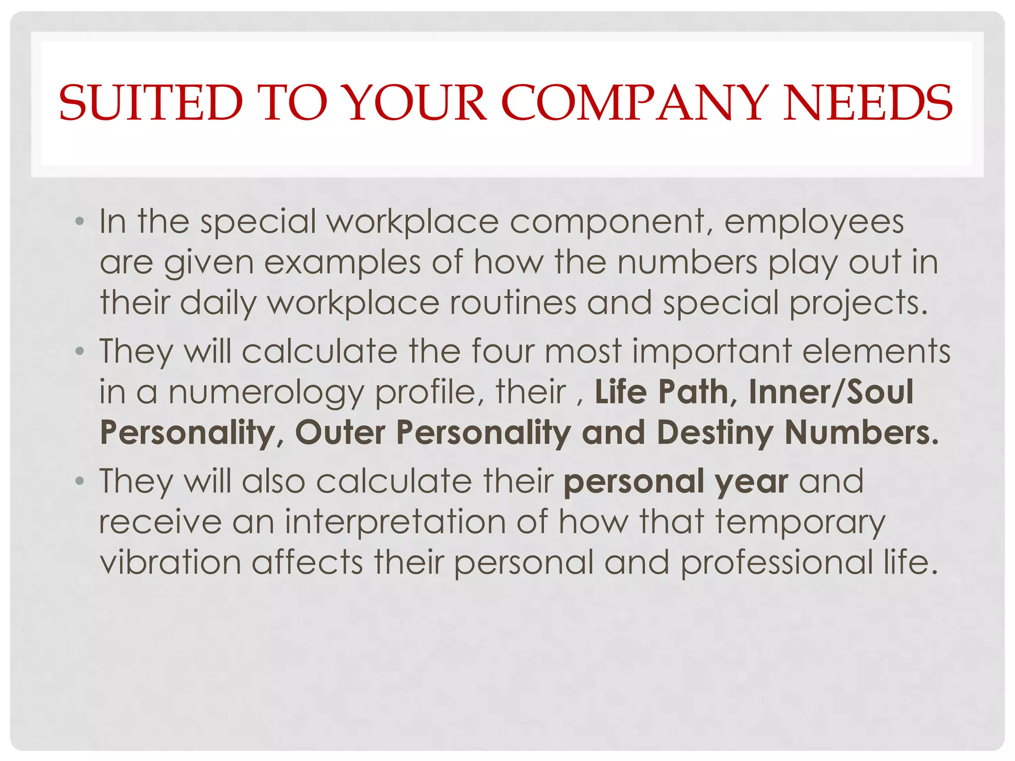 SUITED TO YOUR COMPANY NEEDS

• In the special workplace component, employees
  are given examples of how the numbers play out in
  their daily workplace routines and special projects.
• They will calculate the four most important elements
  in a numerology profile, their , Life Path, Inner/Soul
  Personality, Outer Personality and Destiny Numbers.
• They will also calculate their personal year and
  receive an interpretation of how that temporary
  vibration affects their personal and professional life.
 