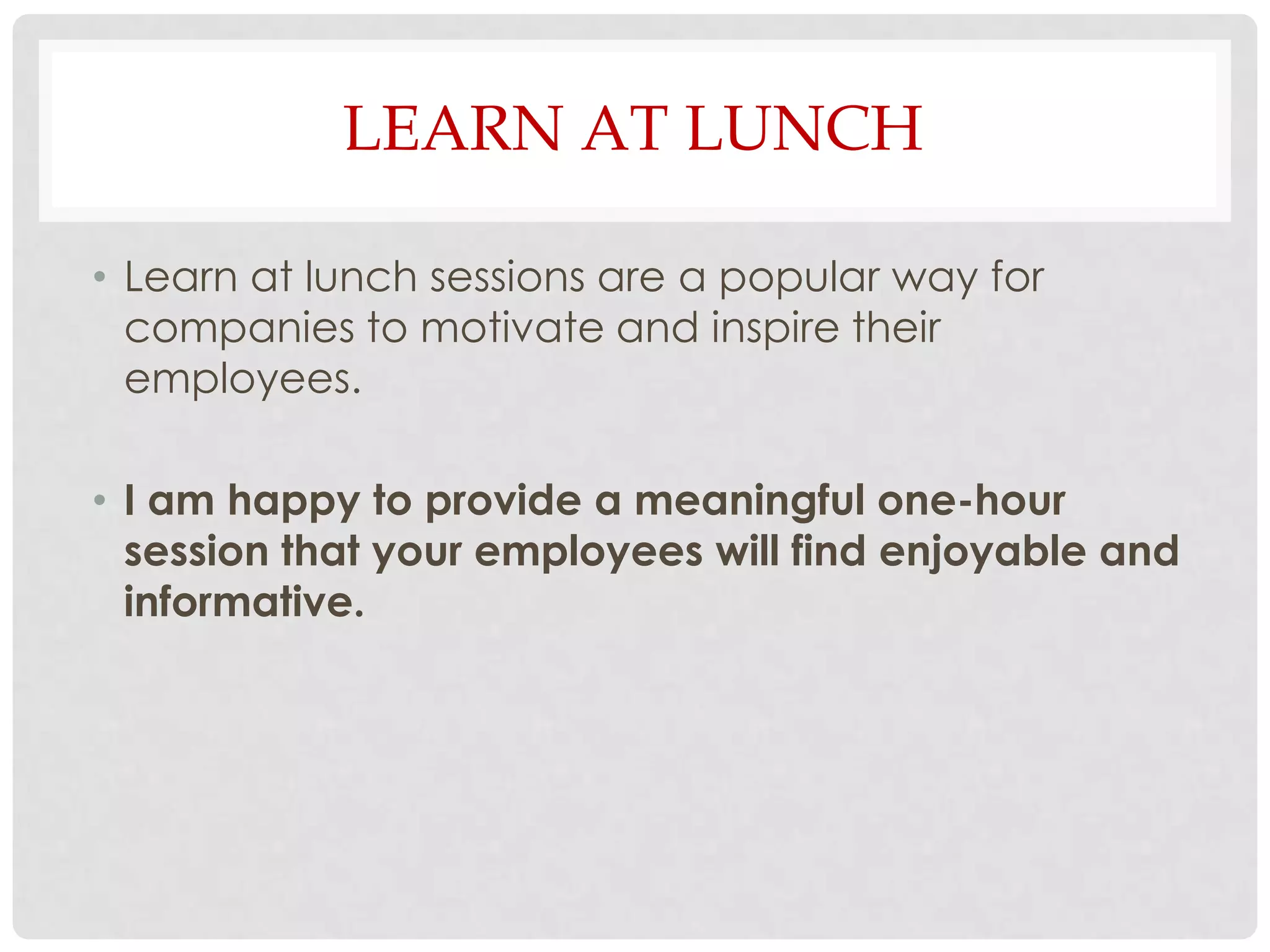 LEARN AT LUNCH

• Learn at lunch sessions are a popular way for
  companies to motivate and inspire their
  employees.

• I am happy to provide a meaningful one-hour
  session that your employees will find enjoyable and
  informative.
 