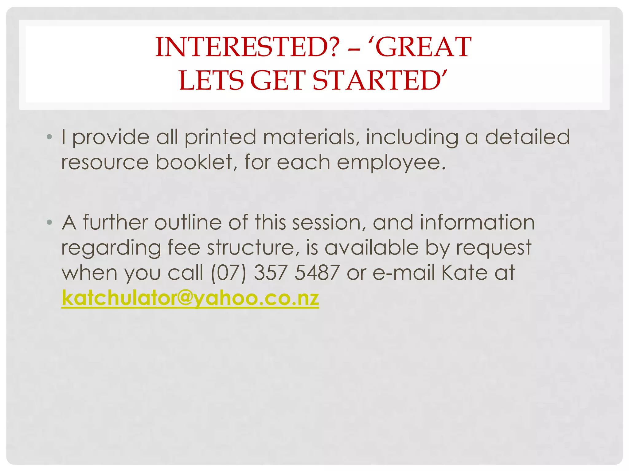 INTERESTED? – ‘GREAT
             LETS GET STARTED’
• I provide all printed materials, including a detailed
  resource booklet, for each employee.

• A further outline of this session, and information
  regarding fee structure, is available by request
  when you call (07) 357 5487 or e-mail Kate at
  katchulator@yahoo.co.nz
 