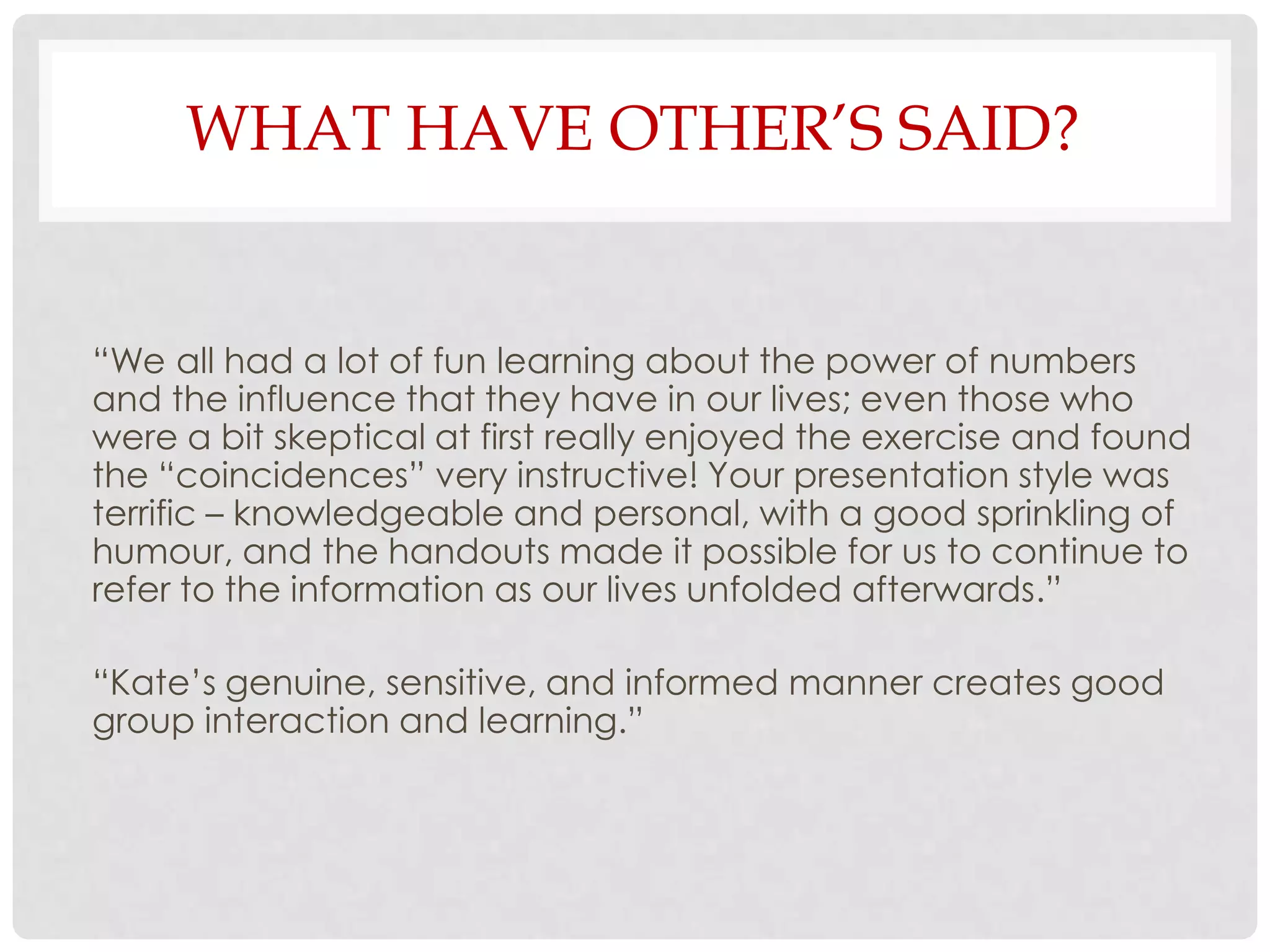 WHAT HAVE OTHER’S SAID?


“We all had a lot of fun learning about the power of numbers
and the influence that they have in our lives; even those who
were a bit skeptical at first really enjoyed the exercise and found
the “coincidences” very instructive! Your presentation style was
terrific – knowledgeable and personal, with a good sprinkling of
humour, and the handouts made it possible for us to continue to
refer to the information as our lives unfolded afterwards.”

“Kate’s genuine, sensitive, and informed manner creates good
group interaction and learning.”
 