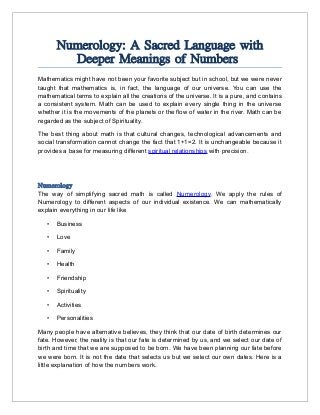 Numerology: A Sacred Language with
Deeper Meanings of Numbers
Mathematics might have not been your favorite subject but in school, but we were never
taught that mathematics is, in fact, the language of our universe. You can use the
mathematical terms to explain all the creations of the universe. It is a pure, and contains
a consistent system. Math can be used to explain every single thing in the universe
whether it is the movements of the planets or the flow of water in the river. Math can be
regarded as the subject of Spirituality.
The best thing about math is that cultural changes, technological advancements and
social transformation cannot change the fact that 1+1=2. It is unchangeable because it
provides a base for measuring different spiritual relationships with precision.
Numerology
The way of simplifying sacred math is called Numerology. We apply the rules of
Numerology to different aspects of our individual existence. We can mathematically
explain everything in our life like
• Business
• Love
• Family
• Health
• Friendship
• Spirituality
• Activities
• Personalities
Many people have alternative believes, they think that our date of birth determines our
fate. However, the reality is that our fate is determined by us, and we select our date of
birth and time that we are supposed to be born. We have been planning our fate before
we were born. It is not the date that selects us but we select our own dates. Here is a
little explanation of how the numbers work.
 