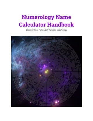  
Numerology Name 
Calculator Handbook 
Discover Your Future, Life Purpose, and Destiny 
 
 
 
 
 