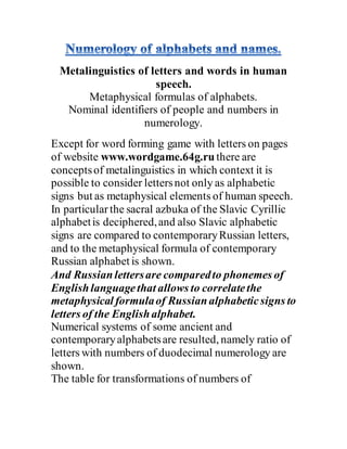 Metalinguistics of letters and words in human
speech.
Metaphysical formulas of alphabets.
Nominal identifiers of people and numbers in
numerology.
Except for word forming game with letters on pages
of website www.wordgame.64g.ru there are
conceptsof metalinguistics in which context it is
possible to consider lettersnot only as alphabetic
signs but as metaphysical elements of human speech.
In particularthe sacral azbuka of the Slavic Cyrillic
alphabetis deciphered,and also Slavic alphabetic
signs are compared to contemporaryRussian letters,
and to the metaphysical formula of contemporary
Russian alphabet is shown.
And Russianlettersare comparedto phonemes of
Englishlanguagethat allows to correlatethe
metaphysical formulaof Russianalphabeticsigns to
letters of the Englishalphabet.
Numerical systems of some ancient and
contemporaryalphabetsare resulted, namely ratio of
letters with numbers of duodecimal numerology are
shown.
The table for transformations of numbers of
 