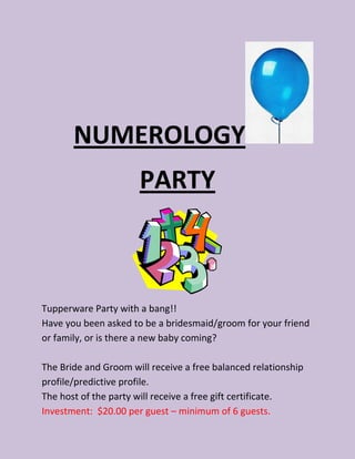 NUMEROLOGY
                      PARTY



Tupperware Party with a bang!!
Have you been asked to be a bridesmaid/groom for your friend
or family, or is there a new baby coming?

The Bride and Groom will receive a free balanced relationship
profile/predictive profile.
The host of the party will receive a free gift certificate.
Investment: $20.00 per guest – minimum of 6 guests.
 