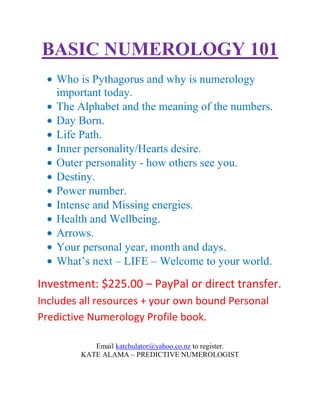 BASIC NUMEROLOGY 101
   Who is Pythagorus and why is numerology
   important today.
   The Alphabet and the meaning of the numbers.
   Day Born.
   Life Path.
   Inner personality/Hearts desire.
   Outer personality - how others see you.
   Destiny.
   Power number.
   Intense and Missing energies.
   Health and Wellbeing.
   Arrows.
   Your personal year, month and days.
   What’s next – LIFE – Welcome to your world.
Investment: $225.00 – PayPal or direct transfer.
Includes all resources + your own bound Personal
Predictive Numerology Profile book.

            Email katchulator@yahoo.co.nz to register.
         KATE ALAMA – PREDICTIVE NUMEROLOGIST
 