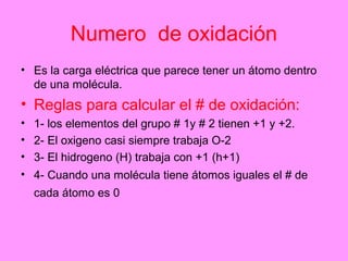 Numero de oxidación
• Es la carga eléctrica que parece tener un átomo dentro
  de una molécula.
• Reglas para calcular el # de oxidación:
• 1- los elementos del grupo # 1y # 2 tienen +1 y +2.
• 2- El oxigeno casi siempre trabaja O-2
• 3- El hidrogeno (H) trabaja con +1 (h+1)
• 4- Cuando una molécula tiene átomos iguales el # de
  cada átomo es 0
 