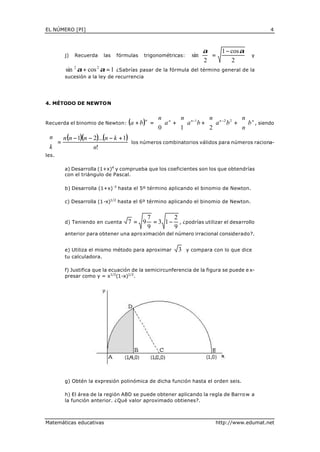 EL NÚMERO [PI]                                                                                             4



                                                                           α  1 − cos α
        j)   Recuerda    las    fórmulas      trigonométricas:        sin   =                   y
                                                                           2      2
        sin 2 α + cos 2 α = 1¿Sabrías pasar de la fórmula del término general de la
        sucesión a la ley de recurrencia




4. MÉTODO DE NEWTON


                                                     n       n            n              n
Recuerda el binomio de Newton:         (a + b )n   =  a n +   a n −1 b +   a n −2 b 2 +  b n , siendo
                                                     0      1             2              n
                                                                                         
 n  n (n − 1)(n − 2)...(n − k + 1)
 =
k                                     los números combinatorios válidos para números raciona-
                  n!
les.

        a) Desarrolla (1+x)4 y comprueba que los coeficientes son los que obtendrías
        con el triángulo de Pascal.

        b) Desarrolla (1+x)-3 hasta el 5º término aplicando el binomio de Newton.

        c) Desarrolla (1-x)1/2 hasta el 6º término aplicando el binomio de Newton.


                                                   7        2
        d) Teniendo en cuenta          7= 9          = 3 1−     , ¿podrías utilizar el desarrollo
                                                   9        9
        anterior para obtener una apro ximación del número irracional considerado?.


        e) Utiliza el mismo método para aproximar               3   y compara con lo que dice
        tu calculadora.

        f) Justifica que la ecuación de la semicircunferencia de la figura se puede e x-
        presar como y = x1/2(1-x)1/2.




        g) Obtén la expresión polinómica de dicha función hasta el orden seis.

        h) El área de la región ABD se puede obtener aplicando la regla de Barro w a
        la función anterior. ¿Qué valor aproximado obtienes?.



Matemáticas educativas                                                           http://www.edumat.net
 