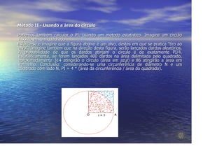 Método II - Usando a área do círculo

Podemos também calcular o PI, usando um método estatístico. Imagine um círculo
inscrito em um quadrado.
Esforce-se e imagine que a figura abaixo é um alvo, destes em que se pratica "tiro ao
alvo". Imagine também que na direção desta figura, serão lançados dardos aleatórios.
A probabilidade de que os dardos atinjam o círculo é de exatamente PI/4.
Estatisticamente, se forem lançados 400 dardos na área delimitada pelo quadrado,
aproximadamente 314 atingirão o círculo (área em azul) e 86 atingirão a área em
vermelho. Conclusão: considerando-se uma circunferência de diâmetro N e um
quadrado com lado N, PI = 4 * (área da circunferência / área do quadrado).
 