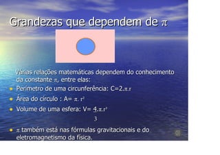 Grandezas que dependem de π



    Várias relações matemáticas dependem do conhecimento
    da constante π, entre elas:
•   Perímetro de uma circunferência: C=2.π.r
•   Área do círculo : A= π. r²
•   Volume de uma esfera: V= 4.π.r³
                             3
• π também está nas fórmulas gravitacionais e do
    eletromagnetismo da física.
 