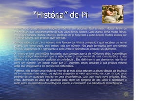 “História” do Pi
A descoberta deste número magnífico não foi um processo fácil e linear. Muitos foram os
matemáticos que dedicaram parte de suas vidas ao seu cálculo. Cada avanço tinha muitas falhas,
muitos retrocessos, muitos esforços. O cálculo de pi foi levado a cabo durante muitos séculos por
inúmeras razões, quer práticas quer teóricas.
Como se sabe p ( pi ), é o número mais famoso da história universal, o qual recebeu um nome
 próprio, um nome grego, pois embora seja um número, não pode ser escrito com um número
 finito de algarismos. O p representa a razão entre o perímetro do círculo e seu diâmetro.
O número pi tem uma história fascinante, que começou acerca de 4000 anos atrás. Matemáticos
no Egito antigo descobriram que a razão entre o comprimento de uma circunferência e seu
diâmetro é a mesma para qualquer circunferência . Eles definiram o que chamamos hoje de pi
como um número "um pouco maior que 3". Inúmeros povos andaram à sua procura mesmo
antes que chegassem a ter consciência matemática.
Portanto, eles tinham uma noção do valor do pi mas ainda estavam a alguns séculos de distância
de um resultado mais exato. Os egípcios chegaram ao valor aproximado de 3,16 há 3500 anos
partindo de um quadrado inscrito em uma circunferência, cujo lado media nove unidades. Eles,
então, dobraram os lados do quadrado para obter um polígono de oito lados e calcularam a
razão entre os perímetros dos octógonos inscrito e circunscrito e o diâmetro da circunferência.
 