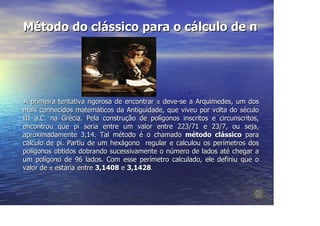Método do clássico para o cálculo de π




A primeira tentativa rigorosa de encontrar π deve-se a Arquimedes, um dos
mais conhecidos matemáticos da Antiguidade, que viveu por volta do século
III a.C. na Grécia. Pela construção de polígonos inscritos e circunscritos,
encontrou que pi seria entre um valor entre 223/71 e 23/7, ou seja,
aproximadamente 3,14. Tal método é o chamado método clássico para
cálculo de pi. Partiu de um hexágono regular e calculou os perímetros dos
polígonos obtidos dobrando sucessivamente o número de lados até chegar a
um polígono de 96 lados. Com esse perímetro calculado, ele definiu que o
valor de π estaria entre 3,1408 e 3,1428.
 