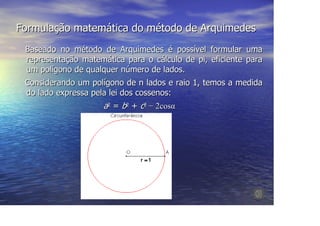 Formulação matemática do método de Arquimedes
 Baseado no método de Arquimedes é possível formular uma
 representação matemática para o cálculo de pi, eficiente para
 um polígono de qualquer número de lados.
 Considerando um polígono de n lados e raio 1, temos a medida
 do lado expressa pela lei dos cossenos:
                     a2 = b2 + c2 − 2cosα
 