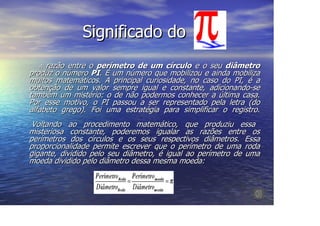 Significado do
  A  razão entre o perímetro de um círculo e o seu diâmetro
produz o número PI. É um número que mobilizou e ainda mobiliza
muitos matemáticos. A principal curiosidade, no caso do PI, é a
obtenção de um valor sempre igual e constante, adicionando-se
também um mistério: o de não podermos conhecer a última casa.
Por esse motivo, o PI passou a ser representado pela letra (do
alfabeto grego). Foi uma estratégia para simplificar o registro.
 Voltando ao procedimento matemático, que produziu essa
misteriosa constante, poderemos igualar as razões entre os
perímetros dos círculos e os seus respectivos diâmetros. Essa
proporcionalidade permite escrever que o perímetro de uma roda
gigante, dividido pelo seu diâmetro, é igual ao perímetro de uma
moeda dividido pelo diâmetro dessa mesma moeda:
 