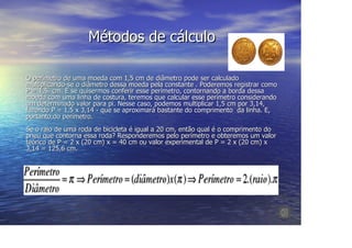 Métodos de cálculo

O perímetro de uma moeda com 1,5 cm de diâmetro pode ser calculado
multiplicando-se o diâmetro dessa moeda pela constante . Poderemos registrar como
P = 1,5. cm. E se quisermos conferir esse perímetro, contornando a borda dessa
moeda com uma linha de costura, teremos que calcular esse perímetro considerando
um determinado valor para pi. Nesse caso, podemos multiplicar 1,5 cm por 3,14,
fazendo P = 1,5 x 3,14 - que se aproximará bastante do comprimento da linha. E,
portanto,do perímetro.
Se o raio de uma roda de bicicleta é igual a 20 cm, então qual é o comprimento do
pneu que contorna essa roda? Responderemos pelo perímetro e obteremos um valor
teórico de P = 2 x (20 cm) x = 40 cm ou valor experimental de P = 2 x (20 cm) x
3,14 = 125,6 cm.
 