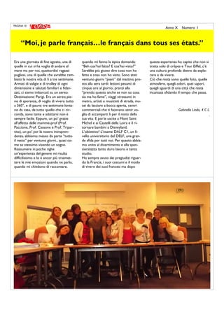 Era una giornata di fine agosto, una di
quelle in cui si ha voglia di andare al
mare ma per noi, quattordici ragazzi
pugliesi, una di quelle che avrebbe cam-
biato la nostra vita di lì a tre settimane.
Armati di valigie e di trolley di ogni
dimensione e salutati familiari e fidan-
zati, ci siamo imbarcati su un aereo.
Destinazione: Parigi. Era un aereo pie-
no di speranze, di voglia di vivere tutto
a 360°, e di paure: tre settimane lonta-
no da casa, da tutto quello che ci cir-
conda, sono tante e adattarsi non è
sempre facile. Eppure, un po’ grazie
all’affetto delle mamme-prof (Prof.
Paccione, Prof. Cassone e Prof. Tripar-
tito), un po’ per la nostra intrapren-
denza, abbiamo messo da parte “tutto
il resto” per ventuno giorni., quasi co-
me se stessimo vivendo un sogno.
Riassumere in poche righe
un’esperienza del genere mi risulta
difficilissimo e lo è ancor più trasmet-
tere le mie emozioni quando ne parlo,
quando mi chiedono di raccontare,
quando mi fanno la tipica domanda:
“Beh cos’hai fatto? E cos’hai visto?”
Sarebbe più giusto dire cosa non ho
fatto e cosa non ho visto. Sono stati
ventuno giorni “pieni” dal mattino pre-
sto alla sera tardi: lezioni pesanti di
cinque ore al giorno, pranzi alla
“prendo questo anche se non so cosa
sia ma ho fame”, viaggi stressanti in
metro, artisti e musicisti di strada, mu-
sei da lasciare a bocca aperta, centri
commerciali che ti facevano venir vo-
glia di accamparti lì per il resto della
tua vita. E poi le uscite a Mont Saint
Michel e ai Castelli della Loira e il ri-
tornare bambini a Disneyland.
L’obiettivo? L’esame DALF C1, un li-
vello universitario del DELF, una gran-
de sfida per tutti noi. Per questo abbia-
mo unito al divertimento e alla spen-
sieratezza tanto duro lavoro e tanto
studio.
Ho sempre avuto dei pregiudizi riguar-
do la Francia, i suoi costumi e il modo
di vivere dei suoi francesi ma dopo
questa esperienza ho capito che non si
tratta solo di crêpes e Tour Eiffel, c’è
una cultura profonda dietro da esplo-
rare e da vivere.
Ciò che resta sono quelle foto, quelle
atmosfere, quegli odori, quei sapori,
quegli sguardi di una città che resta
incantata sfidando il tempo che passa.
Gabriella Lindo, 4 C L.
.
PAGINA 10
Anno X Numero I
“Moi, je parle français…le français dans tous ses états.”
 