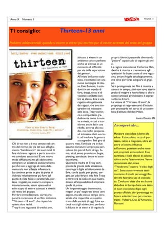PAGINA 11Anno X Numero I
Ti consiglio: Thirteen-13 anni
Problemi adolescenziali: quando si ricorre ai mezzi più estremi pur di essere accettati dal resto del gruppo
Chi di voi non si è mai sentito nel cen-
tro del mirino per via del suo abbiglia-
mento “bambinesco”, dei suoi modi di
fare da bravo ragazzo e per la sua otti-
ma condotta scolastica? È una nuova
moda diffusissima tra gli adolescenti:
denigrare un coetaneo esclusivamente
perché non si aggrega al resto della
massa e/o non si lascia influenzare..
Le continue prese in giro da parte di
individui relativamente più forti dal
punto di vista fisico e caratteriale, por-
tano i ragazzi più insicuri a compiere,
inconsciamente, azioni spiacevoli al
solo scopo di essere accettati e riveriti
dal resto del gruppo.
Per farvi immedesimare, vorrei pro-
porvi la recensione di un film, intitolato
“Thirteen - 13 anni“, che rispecchia
questa dura realtà.
Tracy è una ragazzina di tredici anni,
abituata a vivere in un
ambiente sano e perbene
anche se si trova in un
momento di difficoltà
per via della separazione
dei genitori.
All’inizio dell’anno scola-
stico, il contatto con una
nuova compagna di clas-
se, Evie Zamora, la con-
durrà in un mondo di
furti, droga, sesso e di
violenze condotte con-
tro se stessa. Evie è una
ragazza ultragettonata
dai ragazzi, che ama tra-
sgredire ed indossare
abiti sexy. Tracy comin-
cia a comportarsi gra-
dualmente come la nuo-
va arrivata, e così si tra-
sforma anche lei in una
ribelle, avversa allo stu-
dio, ma molto propensa
ad indossare abiti succin-
ti, ad insultare la gente e
a trasgredire. Nel giro di
quattro mesi, l'amicizia tra le due
assume sfumature sempre più peri-
colose, tra piccoli furti, droga, fu-
mo, alcol, sesso promiscuo, bugie,
piercing, parolacce, botte ed auto-
lesionismo.
Quando la madre di Tracy com-
prende la gravità della situazione,
costringe la figlia ad allontanarsi da
Evie, con la quale, per giunta, sor-
gerà un odio feroce. Alla fine Tracy
si ritroverà da sola con sua madre,
dinanzi all'impossibilità di ritornare
quella di prima.
Un lungometraggio drammatico,
magari un po’ esagerato sotto certi
aspetti, ma allo stesso tempo vero-
simile, che rispecchia un aspetto
triste della società di oggi. Una so-
cietà in cui gli adolescenti perdono
la fiducia in se stessi e di seguito la
propria identità personale diventando
"pecore" capaci solo di seguire gli ami-
ci.
La regista statunitense Catherine Har-
dwicke è riuscita a trasmettere agli
spettatori la disperazione di una ragaz-
zina, ancora fragile psicologicamente,
che deve per forza adeguarsi al grup-
po.
Se la protagonista del film è riuscita a
salvarsi in tempo, altri non sono stati in
grado di reagire e hanno fatto si che le
cattive amicizie prendessero il soprav-
vento su di loro.
La visione di “Thirteen-13 anni”, la
propongo ai rappresentanti d’Istituto
per proiettarlo nel corso di un assem-
blea d’istituto del don Milani.
Ironico Daniela IAL
Lo sapevi che…
Mangiare cioccolata fa bene alla
salute Il cioccolato, ricco di po-
tassio, calcio e magnesio, oltre ad
avere un’ottima influenza
sull’umore, possiede anche note-
voli proprietà antiossidanti. Esso
contrasta i livelli elevati di coleste-
rolo e anche l’ipertensione. Venne
denominato da Linneo
“Theobroma” ovvero “il cibo degli
dei”. Sono state rinvenute testi-
monianze di molti personaggi illu-
stri che facevano uso di cioccola-
to, Cavalcanti disse che era buona
abitudine in Europa bere una tazza
di buon cioccolato dopo ogni
pranzo ufficiale; altri personaggi ne
fecero volentieri uso per concen-
trarsi: Voltaire, Dalì, D’Annunzio,
Manzoni.
 