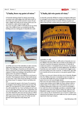 PAGINA 3Anno X Numero I
''L'Italia, from my point of wiew.''
In Australia thinking of Italy I've always pictured big
mountains with small villages that hold cabins which in
the winter you wake to find covered in snow. Or per-
haps a village with small narrow streets where you can
sit outside at a table and be brought coffe.
Sure, you can grab a coffee in Australia but it's at a busy
cafe in the middle of town surrounded by tall office
buildings and cars rushing past. In Australia the roads
are all flat and most of the sidewalks are plain concrete,
opposed to Italy where there are brick paths every-
where. The buildings in Australia are all modern and yes
there is history but most of the old buildings have been
replaced. In Italy every building is old and has it's own
history and in my opinion it's fabulous.
The house I am living in is very different to my house in
Australia. That being said, the love I feel in both houses
are the same. I don't think of the Ieva family as 'the peo-
ple whose house I'm staying in' they're my family now
too.
I'm not treated ad a guest in this house, I'm treated as
the daughter they've always wanted and now have. My
italian isn't very good but if I have a problem, Alessan-
dro will translate for me. I love my family and can't wait
until my Australian family comes over in September and
we can all be together, I also can't wait until next christ-
mas when Alessandr will come and stay with me. When
I go home I know will miss them but I will definitely see
them again because they're a part of my life now and
because of this experience they always will
be.
''L'Italia, dal mio punto di vista.''
In Australia, pensando all'Italia ho sempre immaginato delle gran-
di montagne e piccoli paesi dove svegliandosi si possono trovare
delle case ricoperte di neve in inverso. O forse un paese con
delle strade piccole e strette dove puoi sederti fuori a un tavolo
e prendere un caffè.
Certamente, puoi prendere un caffè anche in Australia ma in un
bar affollato nel centro della città circondato da alti palazzi com-
merciali e macchine che passano velocemente. In Australia le
strade sono piatte e i marciapiedi sono di cemento, al contrario
in Italia dove ci sono stradine di ciottoli dappertutto. Gli edifici in
Australia sono tutti moderni, c'è una storia ma la maggior parte
dei vecchi palazzi sono stati ricostruiti. In Italia,invece, ogni edifi-
cio è vecchio ed ha una sua storia e a mio parere questo è favo-
loso.
La casa in cui vivo qui è diversa da dove vivo in Australia. Bisogna
dire che, l'affetto che sento in entrambe le case è lo stesso. Io
non penso alla famiglia Ieva come 'la famiglia che mi ospita' ma
penso che sia la mia nuova famiglia adesso.
Non sono mai stata trattata come un ospite in questa casa,sono
sempre stata trattata come la figlia che hanno sempre voluto e
adesso hanno. Il mio italiano non è molto fluente ma se ho un
problema Alessandro traduce per me. Io amo la mia famiglia e
non vedo l'ora che la mia famiglia australiana a settembre venga
qui e potremmo stare tutti insieme, inoltre non vedo l'ora che
Alessandro venga a trovarmi il prossimo Natale. Quando ritor-
nerò a casa so che mi mancheranno ma io riuscirò a vederli nuo-
vamente perchè adesso sono parte della mia vita e perchè questa
esperienza rimarrà per sempre.
Kate McCutcheon 3AS
 