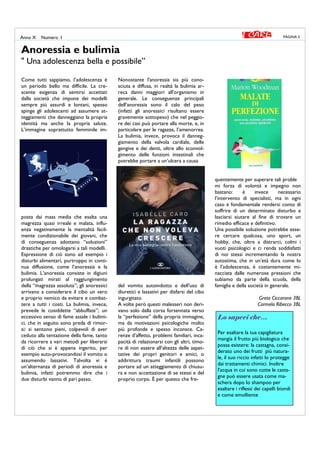 Come tutti sappiamo, l’adolescenza è
un periodo bello ma difficile. La cre-
scente esigenza di sentirsi accettati
dalla società che impone dei modelli
sempre più assurdi e lontani, spesso
spinge gli adolescenti ad assumere at-
teggiamenti che danneggiano la propria
identità ma anche la propria salute.
L’immagine soprattutto femminile im-
posta dai mass media che esalta una
magrezza quasi irreale e malata, influ-
enza negativamente la mentalità facil-
mente condizionabile dei giovani, che
di conseguenza adottano “soluzioni”
drastiche per omologarsi a tali modelli.
Espressione di ciò sono ad esempio i
disturbi alimentari, purtroppo in conti-
nua diffusione, come l’anoressia e la
bulimia. L’anoressia consiste in digiuni
prolungati mirati al raggiungimento
della “magrezza assoluta”; gli anoressici
arrivano a considerare il cibo un vero
e proprio nemico da evitare e combat-
tere a tutti i costi. La bulimia, invece,
prevede le cosiddette “abbuffate”; un
eccessivo senso di fame assale i bulimi-
ci, che in seguito sono preda di rimor-
si: si sentono pieni, colpevoli di aver
ceduto alla tentazione della fame, tanto
da ricorrere a vari metodi per liberarsi
di ciò che si è appena ingerito, per
esempio auto-provocandosi il vomito o
assumendo lassativi. Talvolta vi è
un’alternanza di periodi di anoressia e
bulimia, infatti potremmo dire che i
due disturbi vanno di pari passo.
Nonostante l'anoressia sia più cono-
sciuta e diffusa, in realtà la bulimia ar-
reca danni maggiori all'organismo in
generale. Le conseguenze principali
dell’anoressia sono il calo del peso
(infatti gli anoressici risultano essere
gravemente sottopeso) che nel peggio-
re dei casi può portare alla morte, e, in
particolare per le ragazze, l’amenorrea.
La bulimia, invece, provoca il danneg-
giamento della valvola cardiale, delle
gengive e dei denti, oltre allo sconvol-
gimento delle funzioni intestinali che
potrebbe portare a un’ulcera a causa
del vomito autoindotto e dell'uso di
diuretici e lassativi per disfarsi del cibo
ingurgitato.
A volte però questi malesseri non deri-
vano solo dalla corsa forsennata verso
la “perfezione” della propria immagine,
ma da motivazioni psicologiche molto
più profonde e spesso inconsce. Ca-
renze d’affetto, problemi familiari, inca-
pacità di relazionarsi con gli altri, timo-
re di non essere all’altezza delle aspet-
tative dei propri genitori e amici, o
addirittura traumi infantili possono
portare ad un atteggiamento di chiusu-
ra e non accettazione di se stessi e del
proprio corpo. È per questo che fre-
quentemente per superare tali proble
mi forza di volontà e impegno non
bastano: è invece necessario
l’intervento di specialisti, ma in ogni
caso è fondamentale rendersi conto di
soffrire di un determinato disturbo e
lasciarsi aiutare al fine di trovare un
rimedio efficace e definitivo.
Una possibile soluzione potrebbe esse-
re cercare qualcosa, uno sport, un
hobby, che, oltre a distrarci, colmi i
vuoti psicologici e ci renda soddisfatti
di noi stessi incrementando la nostra
autostima, che in un’età dura come lo
è l’adolescenza, è costantemente mi-
nacciata dalle numerose pressioni che
subiamo da parte della scuola, della
famiglia e della società in generale.
Greta Ciccarone 3BL
Carmela Ribecco 3BL
Anoressia e bulimia
" Una adolescenza bella e possibile”
PAGINA 5Anno X Numero I
Lo sapevi che…
Per esaltare la tua capigliatura
mangia il frutto più biologico che
possa esistere: la castagna, consi-
derato uno dei frutti più natura-
le, il suo riccio infatti lo protegge
dai trattamenti chimici. Inoltre
l’acqua in cui sono cotte le casta-
gne può essere usata come ma-
schera dopo lo shampoo per
esaltare i riflessi dei capelli biondi
e come emolliente
 