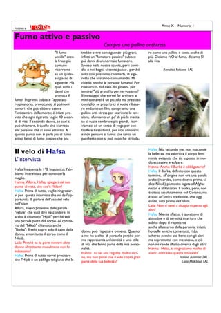 "Il fumo
uccide" ecco
la frase più
comune
ricorrente
su un qualsi-
asi pacco di
sigarette. Ma
quali sono i
danni che
provoca il
fumo? In primis colpisce l'apparato
respiratorio, provocando ai polmoni
tumori che potrebbero essere
l’anticamera della morte; è infatti pro-
vato che ogni sigaretta toglie 40 secon-
di di vita! Il secondo danno, se così si
può chiamare, è quello che si arreca
alle persone che ci sono attorno. A
questo punto non si parla più di fumo
attivo bensì di fumo passivo che po-
trebbe avere conseguenze più gravi;
infatti un "fumatore passivo" subisce
più danni di un normale fumatore.
Spesso nella nostra scuola, per i corri-
doi o nei bagni, si sente puzza , perchè
solo così possiamo chiamarla, di siga-
rette che si stanno consumando. Mi
chiedo perchè le persone fumano? Per
rilassarsi o, nel caso dei giovani, per
sentirsi "più grandi"o per nervosismo?
Il messaggio che vorrei far arrivare ai
miei coetanei è un piccolo ma prezioso
consiglio: se proprio ci si vuole rilassa-
re vediamo un film, compriamo una
pallina anti-stress per scaricare le ten-
sioni, sfumiamo un po' di più la matita
se si vuole sembrare più grandi, iscri-
viamoci ad un corso di yoga per con-
trollare l’irascibilità, per non annoiarsi
e non pensare al fumo: che tanto un
pacchetto non si può neanche stritola-
re come una pallina e costa anche di
più. Diciamo NO al fumo, diciamo SI
alla vita.
Annalisa Falcone 1AL
Fumo attivo e passivo
Compra una pallina antistress
PAGINA 6
Anno X Numero I
Il velo di Hafsa
L’intervista
Hafsa frequenta la 1^B linguistico, l’ab-
biamo intervistata per conoscerla
meglio.
Hanna: Allora, Hafsa, spiegaci dal tuo
punto di vista, che cos‘è l‘Islam!
Hafsa: Prima di tutto, voglio ringraziar-
vi per questa intervista che mi da l’op-
portunità di parlare dell’uso del velo
nell'islam.
Allora, il velo proviene dalla parola
"velare" che vuol dire nascondere. In
arabo è chiamato "Hijab" perché vela
una piccola parte del corpo. Al contra-
rio del "Nikab" chiamato anche
"Burka". Il velo copre solo il capo della
donna, e non tutto il corpo come il
Nikab.
Laila: Perché tu lo porti mentre altre
donne altrettanto musulmane non lo
indossano?
Hafsa: Prima di tutto vorrei precisare
che l'Hijab é un obbligo religioso che la
donna può rispettare o meno. Quanto
a me ho scelto di portarlo perché per
me rappresenta un'identità e uno stile
di vita che fanno parte della mia perso-
nalità.
Hanna: tu sei una ragazza molto cari-
na, ma non pensi che il velo copra gran
parte della tua bellezza?
Hafsa: No, secondo me, non nasconde
la bellezza, ma valorizza il corpo fem-
minile evitando che sia esposto in mo-
do eccessivo e volgare.
Hanna: Anche il Burka è obbligatorio?
Hafsa: Il Burka, definito con questo
termine, all'origine non era una parola
araba (in arabo, come dicevo prima, si
dice Nikab) piuttosto legata all'Afgha-
nistan e al Pakistan. Il burka, però, non
è citato assolutamente nel Corano; ma
è solo un'antica tradizione, che oggi
esiste, nata prima dell'Islam.
Laila: Non ti senti a disagio rispetto agli
altri?
Hafsa: Niente affatto, è questione di
abitudine e di serenità interiore che
subito dopo si rispecchia
anche all'esterno della persona; infatti,
ho delle amiche come tutti, rido,
scherzo perché sto bene con gli altri
ma soprattutto con me stessa, e ciò
non mi rende affatto diversa dagli altri!
Hanna: Hafsa, ti ringraziamo molto di
averci concesso questa intervista
Hanna Ammari 2AL
Laila Makboul 1AL
 