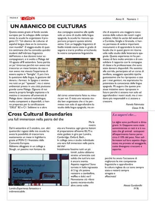 Ma la
nostra
vita era frenetica: ogni giorno lezioni
di preparazione all'esame IELTS e
visite guidate in giro per Londra,
Cambridge, Oxford, Bath...
In college cena e studio individuale:
una vera full immersion nella patria
del thé!
Inizialmente fossimo tutti un pò
timidi ,subito abbiamo
stretto un'amicizia così
solida che tutt'ora non
è ancora svanita.
Aspetto negativo? Sono
tornata in Italia ingrassata
di 5 kg: chi poteva
resistere a ciambelline,
waffles e dolci vari?
Nonostante ciò rifarei
questa vacanza-studio
altre cento volte
perchè ho avuto l'occasione di
migliorare le mie competenze
linguistiche e approfondire
la cultura inglese da cui sono sempre
stata e resterò sempre
stregata e
affascinata!
Alessia Gurabardhi
IV BL
Dal 6 settembre al 3 ottobre, con altri
quattordici ragazzi della mia scuola ho
avuto la possibilità di trascorrere
esattamente un mese in Inghilterra
grazie al PON C1 finanziato dalla
Comunità Europea.
Abbiamo alloggiato in un college a
Slough, un paesino non lontano da
Londra.Esperienza fantastica e
indimenticabile.
Questa estate grazie al fondo sociale
europeo per lo sviluppo delle compe-
tenze, la scuola ha organizzato il pro-
getto C1 “Un abanico de culturas: el
español lengua clave en la comunica-
cion mundial”. Il viaggio-studio di quat-
tro settimane che ha coinvolto quindici
studenti dell’indirizzo linguistico
dell’Istituto e due docenti tutor ac-
compagnatori, si è svolto a Malaga dal
10 agosto all’8 settembre. Sono partita
un po’ timorosa perché non avevo mai
trascorso un mese lontano da casa e
non avevo mai vissuto l’esperienza di
essere ospite in “famiglia”. E poi c’era
la questione della lingua, la gestione del
denaro, i farmaci. In Spagna ci sentiva-
mo tutti un po’ “spaesati”, ma ci siamo
ambientati presto in una città piuttosto
grande come Malaga. Ognuno di noi
aveva la propria famiglia ospitante e la
mattina ci recavamo all’università di
Malaga dove i docenti madrelingua,
molto competenti e disponibili, ci han-
no preparato per la certificazione
“DELE” B2 e C1. Sebbene io e altre
due compagne avessimo alle spalle
solo un anno di studio della lingua
spagnola, la scuola ha ritenuto op-
portuno proporci questa attività
estiva. Con un bagaglio linguistico di
livello iniziale siamo state in grado di
seguire e trarre profitto arricchendo
le nostre competenze linguistiche
dal corso universitario fatto su misu-
ra per noi. È stata una vacanza stu-
dio ben organizzata che ci ha per-
messo non solo di approfondire lo
studio della lingua spagnola, ma an-
che di acquisire una maggiore cono-
scenza della cultura dei nostri cugini
andalusi. Infatti le uscite del week-end
a Cordoba, Siviglia e Granada, ci han-
no permesso di vedere importanti
monumenti e di apprendere la storia
locale che in questi giorni mi ritorna
utile nello studio della letteratura spa-
gnola. Questa esperienza mi ha per-
messo di fare molte amicizie e di con-
solidare il rapporto con le compagne
di classe e le professoresse che sono
state davvero disponibili. Ho assistito
alla corrida, partecipato ad un corso di
sevillana, assaggiato specialità tipiche
gustosissime che ho riproposto a casa
per i miei genitori, ma soprattutto ho
potenziato la conoscenza delle lingua
spagnola. Mi auguro che queste pre-
ziose iniziative siano riproposte in
futuro perché ci aiutano non solo ad
approfondire i nostri studi, ma ci ren-
dono più responsabili e ci aiutano a
crescere.
Pamela Palmirotta
Classe IV BL
Cross Cultural Boundaries
una full immersion nella patria del the
UN ABANICO DE CULTURAS
PAGINA 8
Anno X Numero I
Lo sapevi che…
Le alghe sono purificanti e dima-
granti. In Giappone sono state
somministrate ai ratti è si è no-
tato che gli animali sottoposti
all’esperimento hanno perso
circa il 10% del peso. Non sof-
fermatevi sul loro aspetto disgu-
stoso ma provate ad assaggiarle,
cotte divengono croccanti e
saporite.
 