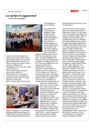 In primis una breve premessa: non
pensavo avrei scritto un'altra volta su
queste pagine. Pensavo che una volta
ottenuto quell'ambita votazione x su
100 non avrei più raccontato vicende,
questioni o riflessioni che
accompagnano più o meno tutti i liceali
nel corso dei 5 anni.
Non è causale questa premessa, in
quanto sto per parlarvi di
un'esperienza che ha coinvolto un
contenuto numero di neodiplomati
licenziati dal nostro liceo, tra cui per
l'appunto il sottoscritto.
Il pon “nome in codice” C5,che il don
Milani ha realizzato con i fondi messi a
disposizione dall’Unione Europea e la
progettualità di alcune aziende locali, ci
ha visti partecipare dapprima alla fiera
internazionale del
turismo di Rimini,
denominata TTG e,
successivamente
impegnati in stage
formativi presso
aziende del settore
turistico alberghiero e
anche, qui parlo in
prima persona, in
aziende riguardanti il
mondo dell'advertising,
del marketing e del
web. Ma procediamo
con ordine. Dapprima
Rimini. Gli enormi
padiglioni della fiera del turismo di
Rimini hanno ospitato per cinque
giorni una delle manifestazioni di
settore più importanti del panorama
mondiale, in cui addetti ai lavori (sì,
non era aperta al pubblico) di un po'
tutte le zone del mondo,
pubblicizzavano e facevano
conoscere il proprio prodotto a
operatori turistici, o viceversa, o in
cui i vari Ministeri del Turismo di
molti paesi del mondo mettevano in
vetrina le bellezze dei rispettivi paesi
di appartenenza, con gadget più o
meno curiosi o, soprattutto,con
vivande e bevande caratteristiche del
paese o di una determinata
zona di esso. E qui non posso
fare a meno di citare una
bevanda provata allo stand del
Venezuela, estratta dal
processo di raffinazione dello
zucchero, un qualcosa che
personalmente ritengo
irripetibile qui da noi. O dolci
tipici della Turchia così come
dell'Azerbaijan, così come
dell'Indonesia, ove abbiamo
appreso alcune colorite
espressioni in lingua locale, o i
vari cappelli e sombrero dei
paesi più esotici. Curiosando tra uno
stand e l'altro, il nostro compito era
quello di far conoscere l'azienda
presso la quale avremmo fatto lo
stage, l'Accademia del Turismo, nome
che, associato ai
nostri volti tutti più o meno giovani,
hanno incuriosito parecchi passanti.
Subito dopo il rientro “in madre patria”
siamo stati impegnati nello stage vero e
proprio in azienda, suddivisi nelle due
prestigiose strutture della società,
rispettivamente a Noci e a Monopoli,
oltre alla possibilità di poter praticare
lo stage presso l'agenzia pubblicitaria
suddetta, il Push Studio di Noci, dove
io ho speso praticamente tutto il mio
tempo da stagista. Quindi posso
parlare in modo piuttosto riduttivo
della vita alberghiera vista dal punto di
vista di chi ci lavora, posso solo dire
che dietro l'apparenza di ogni albergo,
soprattutto dei più quotati, c'è un
lavoro soprattutto di organizzazione
enorme, anche dietro ogni singolo
asciugamano o ogni bevanda del frigo
bar. Per quanto riguarda il “mio”
settore, quello pubblicitario, posso
descriverlo e parlarne come di un
ambiente estremamente creativo e
ispiratore allo stesso tempo, in cui i
meccanismi e i processi dietro ogni
pubblicità o sito internet venivano
meticolosamente messi al proprio
posto in modo tale da attirare il più
possibile il cliente o il cittadino, come
ho avuto di provare di persona nella
campagna di guerrilla marketing nelle
strade di Noci per i Contratti di
Quartiere. Tutta esperienza, alla fine,
che noi partecipanti ci ritroveremo più
o meno a seconda dei nostri studi,
delle nostre inclinazioni e di ciò che (si
spera) andremo a fare della nostra vita.
Sempre con l'ambizione di fare magari
qualcosa che ci piaccia, che ci gratifichi,
cosa sempre più difficile considerata la
caduta economica globale degli ultimi 3
anni; ma è un obiettivo per cui vale la
pena almeno provarci, affrontando il
mondo lavorativo con la
consapevolezza di saper, quanto meno,
fare il caffè e il cappuccino con la
macchina del bar, e di conoscere il
programma Indesign di Adobe.
Lo sai fare il cappuccino?
Il mio tempo da stagista
PAGINA 9
Anno X Numero I
 