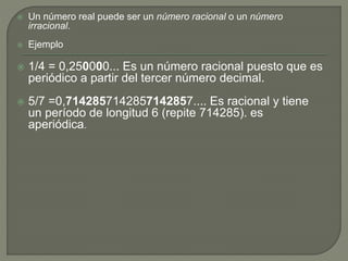  Un número real puede ser un número racional o un número 
irracional. 
 Ejemplo 
 1/4 = 0,250000... Es un número racional puesto que es 
periódico a partir del tercer número decimal. 
 5/7 =0,7142857142857142857.... Es racional y tiene 
un período de longitud 6 (repite 714285). es 
aperiódica. 
 