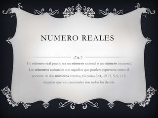NUMERO REALES
Un número real puede ser un número racional o un número irracional.
Los números racionales son aquellos que pueden expresarse como el
cociente de dos números enteros, tal como 3/4, -21/3, 5, 0, 1/2,
mientras que los irracionales son todos los demás.
 