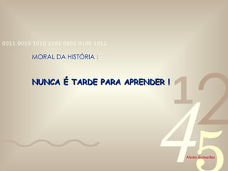 NUNCA É TARDE PARA APRENDER ! MORAL DA HISTÓRIA : 