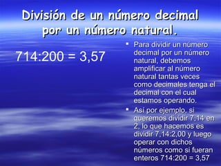 División de un número decimalDivisión de un número decimal
por un número natural.por un número natural.
 Para dividir un númeroPara dividir un número
decimal por un númerodecimal por un número
natural, debemosnatural, debemos
amplificar al númeroamplificar al número
natural tantas vecesnatural tantas veces
como decimales tenga elcomo decimales tenga el
decimal con el cualdecimal con el cual
estamos operando.estamos operando.
 Así por ejemplo, siAsí por ejemplo, si
queremos dividir 7,14 enqueremos dividir 7,14 en
2, lo que hacemos es2, lo que hacemos es
dividir 7,14:2,00 y luegodividir 7,14:2,00 y luego
operar con dichosoperar con dichos
números como si fuerannúmeros como si fueran
enteros 714:200 = 3,57enteros 714:200 = 3,57
714:200 = 3,57
 