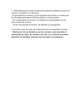 1.- Dificultades que tuviste al realizar los ejercicios desde la noción de
numero, su grafico y su escritura.
  El aprender los números, ya que tenemos que tomar en cuenta que
el niño debe aprenderse la forma grafica y a pronunciarlo.
  Al ir aumentando el numero, se complica su aprendizaje si no se
tiene noción de numero.
   Al ser mas grande el numero. Se dificulta su conjugación.

2.-En base a los recuadro de explicación da un comentario conciso.-
 Mientras el niño se familiarice con los números, será mas fácil el
aprendizaje de estos, de cantidad mas alta. Los números se pueden
aprender con facilidad mientras mas se repita y se practiquen.
 