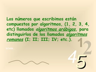 Los números que escribimos están
compuestos por algoritmos, (1, 2, 3, 4,
etc) llamados algoritmos arábigos, para
distinguirlos de los llamados algoritmos
romanos (I; II; III; IV; etc.).
                                 1
013456…




                             4 2
                                 5
 