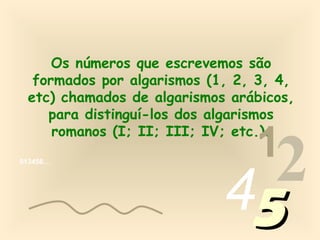 Os números que escrevemos são
  formados por algarismos (1, 2, 3, 4,
 etc) chamados de algarismos arábicos,
    para distinguí-los dos algarismos

                                1
     romanos (I; II; III; IV; etc.).
013456…




                            452
 