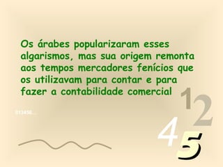 Os árabes popularizaram esses
 algarismos, mas sua origem remonta
 aos tempos mercadores fenícios que
 os utilizavam para contar e para

                               1
 fazer a contabilidade comercial
013456…




                           452
 