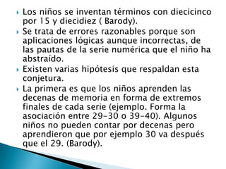 Los niños se inventan términos con diecicinco
por 15 y diecidiez ( Barody).
 Se trata de errores razonables porque son
aplicaciones lógicas aunque incorrectas, de
las pautas de la serie numérica que el niño ha
abstraído.
 Existen varias hipótesis que respaldan esta
conjetura.
 La primera es que los niños aprenden las
decenas de memoria en forma de extremos
finales de cada serie (ejemplo. Forma la
asociación entre 29-30 o 39-40). Algunos
niños no pueden contar por decenas pero
aprendieron que por ejemplo 30 va después
que el 29. (Barody).
 
