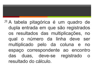 A tabela pitagórica é um quadro de
dupla entrada em que são registrados
os resultados das multiplicações, no
qual o número da linha deve ser
multiplicado pelo da coluna e no
espaço correspondente ao encontro
das duas, deve-se registrado o
resultado do cálculo.
 