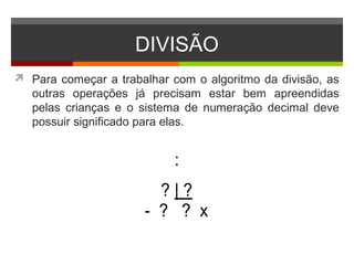 DIVISÃO
 Para começar a trabalhar com o algoritmo da divisão, as
outras operações já precisam estar bem apreendidas
pelas crianças e o sistema de numeração decimal deve
possuir significado para elas.
:
? | ?
- ? ? x
 