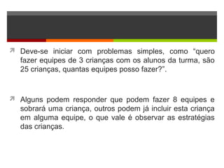  Deve-se iniciar com problemas simples, como “quero
fazer equipes de 3 crianças com os alunos da turma, são
25 crianças, quantas equipes posso fazer?”.
 Alguns podem responder que podem fazer 8 equipes e
sobrará uma criança, outros podem já incluir esta criança
em alguma equipe, o que vale é observar as estratégias
das crianças.
 