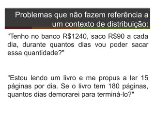 Problemas que não fazem referência a
um contexto de distribuição:
"Tenho no banco R$1240, saco R$90 a cada
dia, durante quantos dias vou poder sacar
essa quantidade?"
"Estou lendo um livro e me propus a ler 15
páginas por dia. Se o livro tem 180 páginas,
quantos dias demorarei para terminá-lo?"
 