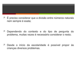  É preciso considerar que a divisão entre números naturais
nem sempre é exata;
 Dependendo do contexto e do tipo de pergunta do
problema, muitas vezes é necessário considerar o resto;
 Desde o início da escolaridade é possível propor às
crianças diversos problemas.
 