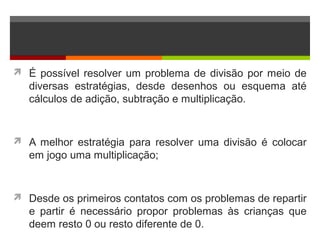  É possível resolver um problema de divisão por meio de
diversas estratégias, desde desenhos ou esquema até
cálculos de adição, subtração e multiplicação.
 A melhor estratégia para resolver uma divisão é colocar
em jogo uma multiplicação;
 Desde os primeiros contatos com os problemas de repartir
e partir é necessário propor problemas às crianças que
deem resto 0 ou resto diferente de 0.
 