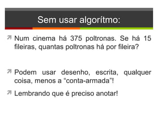 Sem usar algorítmo:
 Num cinema há 375 poltronas. Se há 15
fileiras, quantas poltronas há por fileira?
 Podem usar desenho, escrita, qualquer
coisa, menos a “conta-armada”!
 Lembrando que é preciso anotar!
 