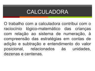 CALCULADORA
O trabalho com a calculadora contribui com o
raciocínio lógico-matemático das crianças
com relação ao sistema de numeração, à
compreensão das estratégias em contas de
adição e subtração e entendimento do valor
posicional, relacionados às unidades,
dezenas e centenas.
 