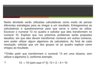 Nesta atividade serão utilizadas calculadoras como modo de pensar
diferentes estratégias para se chegar a um resultado. Entregaremos as
calculadoras e questionaremos para que serve e como se utiliza.
Escrever o numeral 13 no quadro e solicitar que eles transformem no
numeral 10. Explicar que nos próximos problemas serão propostos
desafios, em que eles devem transformar números em outros números,
sem poder utilizar algum algarismo da calculadora. Ao final de cada
resolução, solicitar que um dos grupos vá ao quadro explicar como
chegou ao resultado.
Então pedir que transformem o numeral 13 em uma dezena, sem
utilizar o algarismo 3, conforme exemplo:
 13 → 10 (sem usar nº 3): 13 + 2 – 5 = 10
 