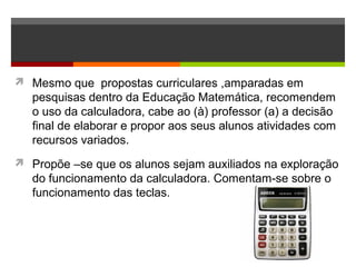  Mesmo que propostas curriculares ,amparadas em
pesquisas dentro da Educação Matemática, recomendem
o uso da calculadora, cabe ao (à) professor (a) a decisão
final de elaborar e propor aos seus alunos atividades com
recursos variados.
 Propõe –se que os alunos sejam auxiliados na exploração
do funcionamento da calculadora. Comentam-se sobre o
funcionamento das teclas.
 
