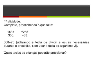 1ª atividade:
Complete, preenchendo o que falta:
153+ =255
330: =33
300=25 (utilizando a tecla de dividir e outras necessárias
durante o processo, sem usar a tecla do algarismo 2).
Quais teclas as crianças poderão pressionar?
 