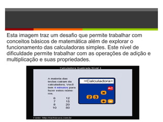 Esta imagem traz um desafio que permite trabalhar com
conceitos básicos de matemática além de explorar o
funcionamento das calculadoras simples. Este nível de
dificuldade permite trabalhar com as operações de adição e
multiplicação e suas propriedades.
 