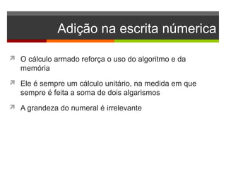 Adição na escrita númerica
 O cálculo armado reforça o uso do algoritmo e da
memória
 Ele é sempre um cálculo unitário, na medida em que
sempre é feita a soma de dois algarismos
 A grandeza do numeral é irrelevante
 