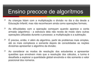 Ensino precoce de algorítmos
 As crianças lidam com a multiplicação e divisão no dia a dia desde a
Educação Infantil, mas não reconhecem ainda como operações formais;
 As dificuldades com a operação começam quando aparece a conta
armada (algoritmo) - a estrutura dela não revela de modo claro outras
operações utilizadas durante o processo: a multiplicação e a subtração;
 É preciso, então, ir além do algoritmo, partir de problemas mais simples,
até os mais complexos e somente depois de consolidadas as noções
divisórias apresentar o algoritmo da divisão;
 Ao considerar os modos de resolução dos estudantes e apresentar
questões que envolvem mais que a resolução dos cálculos, a turma é
desafiada a explorar a quantidade global envolvida e não somente o valor
posicional dos números.
 