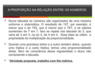 A PROPORÇÃO NA RELAÇÃO ENTRE OS NÚMEROS
 Numa tabuada os números são organizados de uma maneira
uniforme e sistemática. O resultado de 1X7, por exemplo, é
menor que o de 7X2, que é menor que o 7X7, e os valores
aumentam de 7 em 7. Isso se repete nas tabuada do 3, que
varia de 3 em 3, na do 4, de 4 em 4. Essa ideia se refere a
propriedade da multiplicação da proporcionalidade.
 Quando uma grandeza dobre e a outra também dobre, quando
uma triplica e a outra triplica, temos uma proporcionalidade
direta. Sem ter consciência dessa regularidade o aluno não
compreende a tabuada.
 *Atividade proposta, trabalho com fita métrica.
 